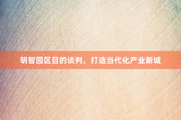 明智园区目的谈判，打造当代化产业新城